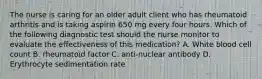 The nurse is caring for an older adult client who has rheumatoid arthritis and is taking aspirin 650 mg every four hours. Which of the following diagnostic test should the nurse monitor to evaluate the effectiveness of this medication? A. White blood cell count B. rheumatoid factor C. anti-nuclear antibody D. Erythrocyte sedimentation rate