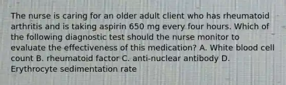 The nurse is caring for an older adult client who has rheumatoid arthritis and is taking aspirin 650 mg every four hours. Which of the following diagnostic test should the nurse monitor to evaluate the effectiveness of this medication? A. White blood cell count B. rheumatoid factor C. anti-nuclear antibody D. Erythrocyte sedimentation rate