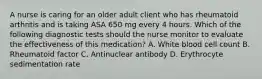 A nurse is caring for an older adult client who has rheumatoid arthritis and is taking ASA 650 mg every 4 hours. Which of the following diagnostic tests should the nurse monitor to evaluate the effectiveness of this medication? A. White blood cell count B. Rheumatoid factor C. Antinuclear antibody D. Erythrocyte sedimentation rate