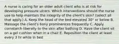 A nurse is caring for an older adult client who is at risk for developing pressure ulcers. Which interventions should the nurse use to help maintain the integrity of the client's skin? (select all that apply.) A. Keep the head of the bed elevated 30° or below B. Massage the client's bony prominences frequently C. Apply cornstarch liberally to the skin after bathing D. Have the client sit on a gel cushion when in a chair E. Reposition the client at least every 3 hr while in bed