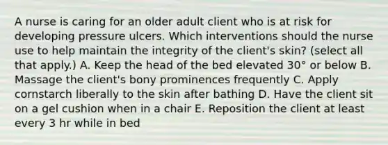 A nurse is caring for an older adult client who is at risk for developing pressure ulcers. Which interventions should the nurse use to help maintain the integrity of the client's skin? (select all that apply.) A. Keep the head of the bed elevated 30° or below B. Massage the client's bony prominences frequently C. Apply cornstarch liberally to the skin after bathing D. Have the client sit on a gel cushion when in a chair E. Reposition the client at least every 3 hr while in bed