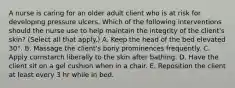 A nurse is caring for an older adult client who is at risk for developing pressure ulcers. Which of the following interventions should the nurse use to help maintain the integrity of the client's skin? (Select all that apply.) A. Keep the head of the bed elevated 30°. B. Massage the client's bony prominences frequently. C. Apply cornstarch liberally to the skin after bathing. D. Have the client sit on a gel cushion when in a chair. E. Reposition the client at least every 3 hr while in bed.