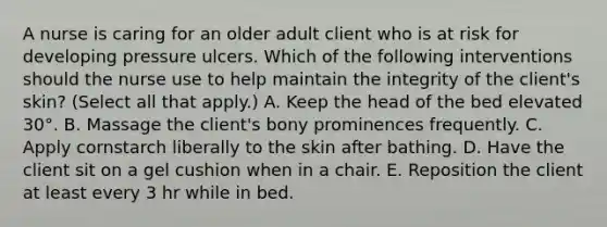 A nurse is caring for an older adult client who is at risk for developing pressure ulcers. Which of the following interventions should the nurse use to help maintain the integrity of the client's skin? (Select all that apply.) A. Keep the head of the bed elevated 30°. B. Massage the client's bony prominences frequently. C. Apply cornstarch liberally to the skin after bathing. D. Have the client sit on a gel cushion when in a chair. E. Reposition the client at least every 3 hr while in bed.