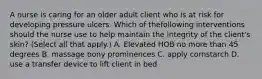 A nurse is caring for an older adult client who is at risk for developing pressure ulcers. Which of thefollowing interventions should the nurse use to help maintain the integrity of the client's skin? (Select all that apply.) A. Elevated HOB no more than 45 degrees B. massage bony prominences C. apply cornstarch D. use a transfer device to lift client in bed