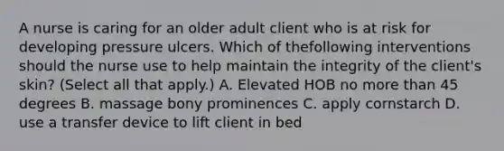 A nurse is caring for an older adult client who is at risk for developing pressure ulcers. Which of thefollowing interventions should the nurse use to help maintain the integrity of the client's skin? (Select all that apply.) A. Elevated HOB no more than 45 degrees B. massage bony prominences C. apply cornstarch D. use a transfer device to lift client in bed