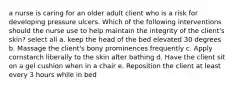 a nurse is caring for an older adult client who is a risk for developing pressure ulcers. Which of the following interventions should the nurse use to help maintain the integrity of the client's skin? select all a. keep the head of the bed elevated 30 degrees b. Massage the client's bony prominences frequently c. Apply cornstarch liberally to the skin after bathing d. Have the client sit on a gel cushion when in a chair e. Reposition the client at least every 3 hours while in bed