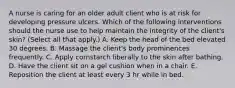 A nurse is caring for an older adult client who is at risk for developing pressure ulcers. Which of the following interventions should the nurse use to help maintain the integrity of the client's skin? (Select all that apply.) A. Keep the head of the bed elevated 30 degrees. B. Massage the client's body prominences frequently. C. Apply cornstarch liberally to the skin after bathing. D. Have the client sit on a gel cushion when in a chair. E. Reposition the client at least every 3 hr while in bed.