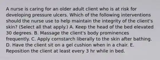 A nurse is caring for an older adult client who is at risk for developing pressure ulcers. Which of the following interventions should the nurse use to help maintain the integrity of the client's skin? (Select all that apply.) A. Keep the head of the bed elevated 30 degrees. B. Massage the client's body prominences frequently. C. Apply cornstarch liberally to the skin after bathing. D. Have the client sit on a gel cushion when in a chair. E. Reposition the client at least every 3 hr while in bed.