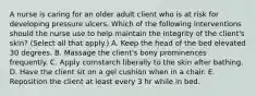 A nurse is caring for an older adult client who is at risk for developing pressure ulcers. Which of the following interventions should the nurse use to help maintain the integrity of the client's skin? (Select all that apply.) A. Keep the head of the bed elevated 30 degrees. B. Massage the client's bony prominences frequently. C. Apply cornstarch liberally to the skin after bathing. D. Have the client sit on a gel cushion when in a chair. E. Reposition the client at least every 3 hr while in bed.