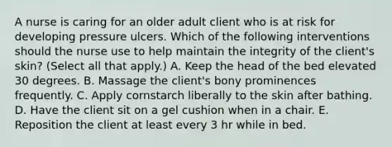 A nurse is caring for an older adult client who is at risk for developing pressure ulcers. Which of the following interventions should the nurse use to help maintain the integrity of the client's skin? (Select all that apply.) A. Keep the head of the bed elevated 30 degrees. B. Massage the client's bony prominences frequently. C. Apply cornstarch liberally to the skin after bathing. D. Have the client sit on a gel cushion when in a chair. E. Reposition the client at least every 3 hr while in bed.