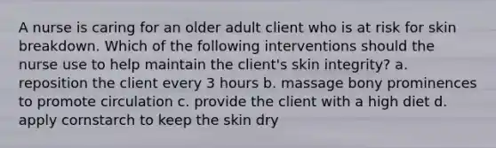 A nurse is caring for an older adult client who is at risk for skin breakdown. Which of the following interventions should the nurse use to help maintain the client's skin integrity? a. reposition the client every 3 hours b. massage bony prominences to promote circulation c. provide the client with a high diet d. apply cornstarch to keep the skin dry