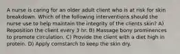 A nurse is caring for an older adult client who is at risk for skin breakdown. Which of the following interventions should the nurse use to help maintain the integrity of the clients skin? A) Reposition the client every 3 hr. B) Massage bony prominences to promote circulation. C) Provide the client with a diet high in protein. D) Apply cornstarch to keep the skin dry.