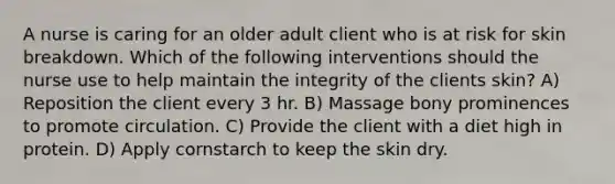 A nurse is caring for an older adult client who is at risk for skin breakdown. Which of the following interventions should the nurse use to help maintain the integrity of the clients skin? A) Reposition the client every 3 hr. B) Massage bony prominences to promote circulation. C) Provide the client with a diet high in protein. D) Apply cornstarch to keep the skin dry.