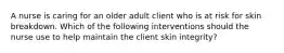 A nurse is caring for an older adult client who is at risk for skin breakdown. Which of the following interventions should the nurse use to help maintain the client skin integrity?