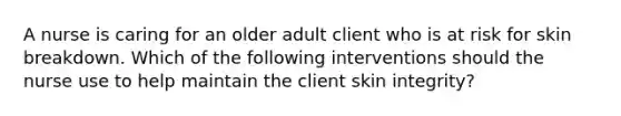 A nurse is caring for an older adult client who is at risk for skin breakdown. Which of the following interventions should the nurse use to help maintain the client skin integrity?