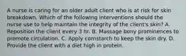 A nurse is caring for an older adult client who is at risk for skin breakdown. Which of the following interventions should the nurse use to help maintain the integrity of the client's skin? A. Reposition the client every 3 hr. B. Massage bony prominences to promote circulation. C. Apply cornstarch to keep the skin dry. D. Provide the client with a diet high in protein.