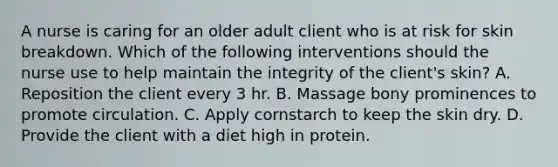 A nurse is caring for an older adult client who is at risk for skin breakdown. Which of the following interventions should the nurse use to help maintain the integrity of the client's skin? A. Reposition the client every 3 hr. B. Massage bony prominences to promote circulation. C. Apply cornstarch to keep the skin dry. D. Provide the client with a diet high in protein.