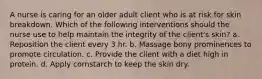 A nurse is caring for an older adult client who is at risk for skin breakdown. Which of the following interventions should the nurse use to help maintain the integrity of the client's skin? a. Reposition the client every 3 hr. b. Massage bony prominences to promote circulation. c. Provide the client with a diet high in protein. d. Apply cornstarch to keep the skin dry.