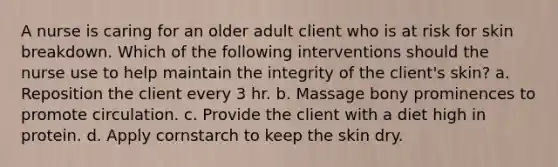 A nurse is caring for an older adult client who is at risk for skin breakdown. Which of the following interventions should the nurse use to help maintain the integrity of the client's skin? a. Reposition the client every 3 hr. b. Massage bony prominences to promote circulation. c. Provide the client with a diet high in protein. d. Apply cornstarch to keep the skin dry.