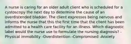 A nurse is caring for an older adult client who is scheduled for a cystoscopy the next day to determine the cause of an overdistended bladder. The client expresses being nervous and informs the nurse that this the first time that the client has been admitted to a health care facility for an illness. Which diagnostic label would the nurse use to formulate the nursing diagnosis? -Physical immobility -Overdistention -Compromised -Anxiety