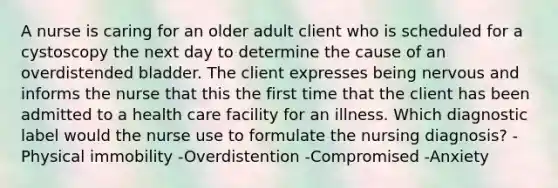 A nurse is caring for an older adult client who is scheduled for a cystoscopy the next day to determine the cause of an overdistended bladder. The client expresses being nervous and informs the nurse that this the first time that the client has been admitted to a health care facility for an illness. Which diagnostic label would the nurse use to formulate the nursing diagnosis? -Physical immobility -Overdistention -Compromised -Anxiety