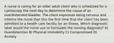 A nurse is caring for an older adult client who is scheduled for a cystoscopy the next day to determine the cause of an overdistended bladder. The client expresses being nervous and informs the nurse that this the first time that the client has been admitted to a health care facility for an illness. Which diagnostic label would the nurse use to formulate the nursing diagnosis? A) Overdistention B) Physical immobility C) Compromised D) Anxiety