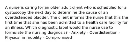 A nurse is caring for an older adult client who is scheduled for a cystoscopy the next day to determine the cause of an overdistended bladder. The client informs the nurse that this the first time that she has been admitted to a health care facility for an illness. Which diagnostic label would the nurse use to formulate the nursing diagnosis? - Anxiety - Overdistention - Physical immobility - Compromised