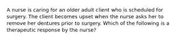 A nurse is caring for an older adult client who is scheduled for surgery. The client becomes upset when the nurse asks her to remove her dentures prior to surgery. Which of the following is a therapeutic response by the nurse?