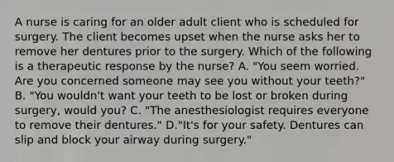 A nurse is caring for an older adult client who is scheduled for surgery. The client becomes upset when the nurse asks her to remove her dentures prior to the surgery. Which of the following is a therapeutic response by the nurse? A. "You seem worried. Are you concerned someone may see you without your teeth?" B. "You wouldn't want your teeth to be lost or broken during surgery, would you? C. "The anesthesiologist requires everyone to remove their dentures." D."It's for your safety. Dentures can slip and block your airway during surgery."