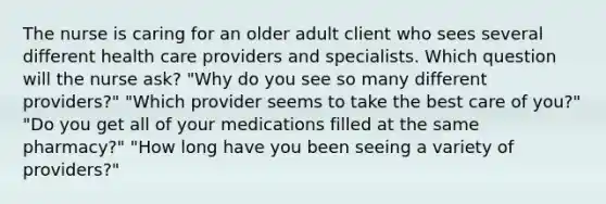 The nurse is caring for an older adult client who sees several different health care providers and specialists. Which question will the nurse ask? "Why do you see so many different providers?" "Which provider seems to take the best care of you?" "Do you get all of your medications filled at the same pharmacy?" "How long have you been seeing a variety of providers?"