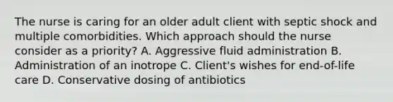 The nurse is caring for an older adult client with septic shock and multiple comorbidities. Which approach should the nurse consider as a priority​? A. Aggressive fluid administration B. Administration of an inotrope C. ​Client's wishes for​ end-of-life care D. Conservative dosing of antibiotics