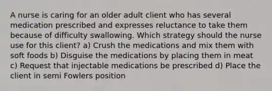 A nurse is caring for an older adult client who has several medication prescribed and expresses reluctance to take them because of difficulty swallowing. Which strategy should the nurse use for this client? a) Crush the medications and mix them with soft foods b) Disguise the medications by placing them in meat c) Request that injectable medications be prescribed d) Place the client in semi Fowlers position