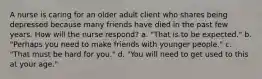 A nurse is caring for an older adult client who shares being depressed because many friends have died in the past few years. How will the nurse respond? a. "That is to be expected." b. "Perhaps you need to make friends with younger people." c. "That must be hard for you." d. "You will need to get used to this at your age."