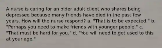 A nurse is caring for an older adult client who shares being depressed because many friends have died in the past few years. How will the nurse respond? a. "That is to be expected." b. "Perhaps you need to make friends with younger people." c. "That must be hard for you." d. "You will need to get used to this at your age."