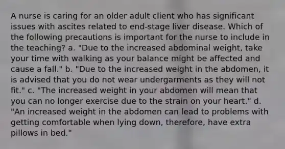 A nurse is caring for an older adult client who has significant issues with ascites related to end-stage liver disease. Which of the following precautions is important for the nurse to include in the teaching? a. "Due to the increased abdominal weight, take your time with walking as your balance might be affected and cause a fall." b. "Due to the increased weight in the abdomen, it is advised that you do not wear undergarments as they will not fit." c. "The increased weight in your abdomen will mean that you can no longer exercise due to the strain on your heart." d. "An increased weight in the abdomen can lead to problems with getting comfortable when lying down, therefore, have extra pillows in bed."