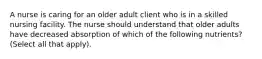 A nurse is caring for an older adult client who is in a skilled nursing facility. The nurse should understand that older adults have decreased absorption of which of the following nutrients? (Select all that apply).