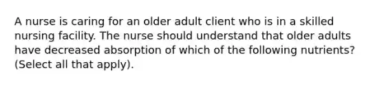 A nurse is caring for an older adult client who is in a skilled nursing facility. The nurse should understand that older adults have decreased absorption of which of the following nutrients? (Select all that apply).