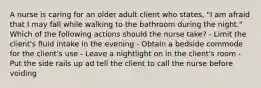 A nurse is caring for an older adult client who states, "I am afraid that I may fall while walking to the bathroom during the night." Which of the following actions should the nurse take? - Limit the client's fluid intake in the evening - Obtain a bedside commode for the client's use - Leave a nightlight on in the client's room - Put the side rails up ad tell the client to call the nurse before voiding