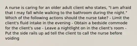 A nurse is caring for an older adult client who states, "I am afraid that I may fall while walking to the bathroom during the night." Which of the following actions should the nurse take? - Limit the client's <a href='https://www.questionai.com/knowledge/knna3JL0b3-fluid-intake' class='anchor-knowledge'>fluid intake</a> in the evening - Obtain a bedside commode for the client's use - Leave a nightlight on in the client's room - Put the side rails up ad tell the client to call the nurse before voiding