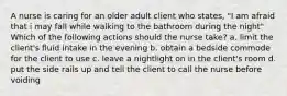 A nurse is caring for an older adult client who states, "I am afraid that i may fall while walking to the bathroom during the night" Which of the following actions should the nurse take? a. limit the client's fluid intake in the evening b. obtain a bedside commode for the client to use c. leave a nightlight on in the client's room d. put the side rails up and tell the client to call the nurse before voiding