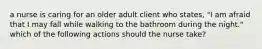 a nurse is caring for an older adult client who states, "I am afraid that I may fall while walking to the bathroom during the night." which of the following actions should the nurse take?