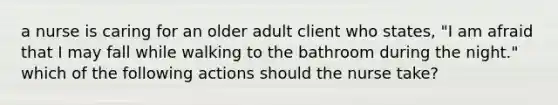 a nurse is caring for an older adult client who states, "I am afraid that I may fall while walking to the bathroom during the night." which of the following actions should the nurse take?