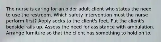 The nurse is caring for an older adult client who states the need to use the restroom. Which safety intervention must the nurse perform first? Apply socks to the client's feet. Put the client's bedside rails up. Assess the need for assistance with ambulation. Arrange furniture so that the client has something to hold on to.