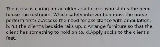 The nurse is caring for an older adult client who states the need to use the restroom. Which safety intervention must the nurse perform first? a.Assess the need for assistance with ambulation. b.Put the client's bedside rails up. c.Arrange furniture so that the client has something to hold on to. d.Apply socks to the client's feet.