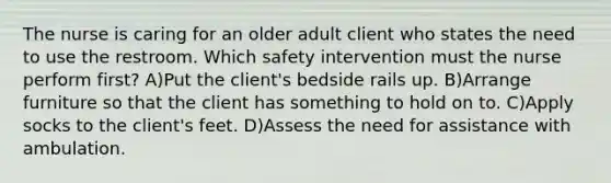 The nurse is caring for an older adult client who states the need to use the restroom. Which safety intervention must the nurse perform first? A)Put the client's bedside rails up. B)Arrange furniture so that the client has something to hold on to. C)Apply socks to the client's feet. D)Assess the need for assistance with ambulation.