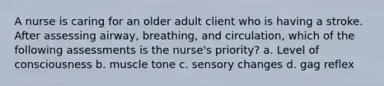 A nurse is caring for an older adult client who is having a stroke. After assessing airway, breathing, and circulation, which of the following assessments is the nurse's priority? a. Level of consciousness b. muscle tone c. sensory changes d. gag reflex