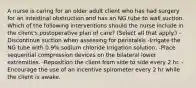 A nurse is caring for an older adult client who has had surgery for an intestinal obstruction and has an NG tube to wall suction. Which of the following interventions should the nurse include in the client's postoperative plan of care? (Select all that apply.) -Discontinue suction when assessing for peristalsis -Irrigate the NG tube with 0.9% sodium chloride irrigation solution. -Place sequential compression devices on the bilateral lower extremities. -Reposition the client from side to side every 2 hr. -Encourage the use of an incentive spirometer every 2 hr while the client is awake.