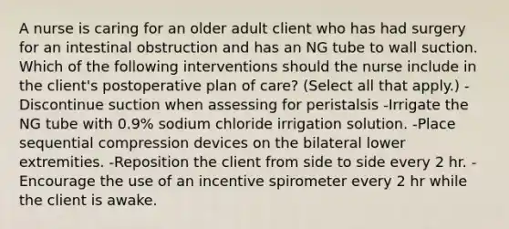 A nurse is caring for an older adult client who has had surgery for an intestinal obstruction and has an NG tube to wall suction. Which of the following interventions should the nurse include in the client's postoperative plan of care? (Select all that apply.) -Discontinue suction when assessing for peristalsis -Irrigate the NG tube with 0.9% sodium chloride irrigation solution. -Place sequential compression devices on the bilateral lower extremities. -Reposition the client from side to side every 2 hr. -Encourage the use of an incentive spirometer every 2 hr while the client is awake.