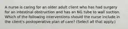 A nurse is caring for an older adult client who has had surgery for an intestinal obstruction and has an NG tube to wall suction. Which of the following interventions should the nurse include in the client's postoperative plan of care? (Select all that apply.)