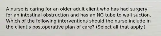 A nurse is caring for an older adult client who has had surgery for an intestinal obstruction and has an NG tube to wall suction. Which of the following interventions should the nurse include in the client's postoperative plan of care? (Select all that apply.)